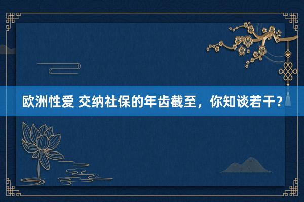 欧洲性爱 交纳社保的年齿截至，你知谈若干？