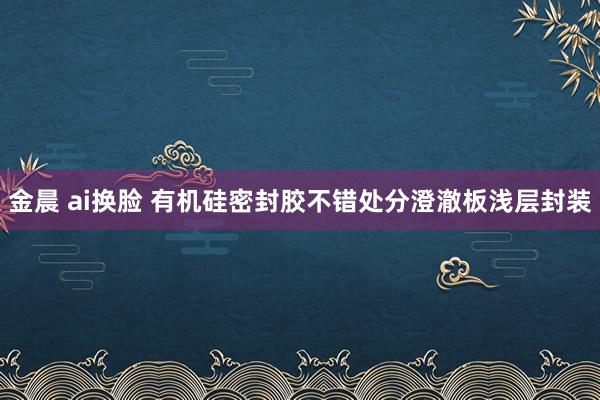 金晨 ai换脸 有机硅密封胶不错处分澄澈板浅层封装