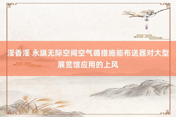 淫香淫 永旗无际空间空气循措施能布送器对大型展览馆应用的上风