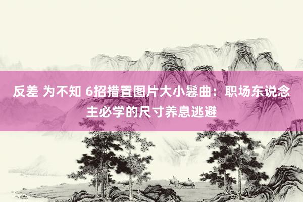 反差 为不知 6招措置图片大小鬈曲：职场东说念主必学的尺寸养息逃避