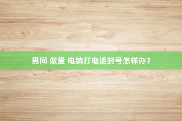 男同 做爱 电销打电话封号怎样办？