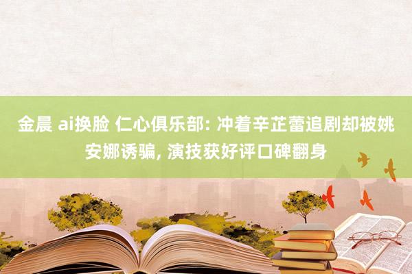 金晨 ai换脸 仁心俱乐部: 冲着辛芷蕾追剧却被姚安娜诱骗, 演技获好评口碑翻身
