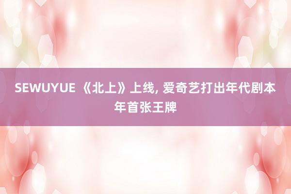 SEWUYUE 《北上》上线, 爱奇艺打出年代剧本年首张王牌