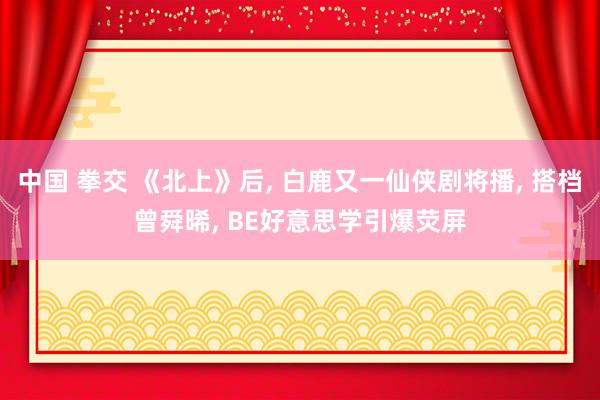 中国 拳交 《北上》后, 白鹿又一仙侠剧将播, 搭档曾舜晞, BE好意思学引爆荧屏