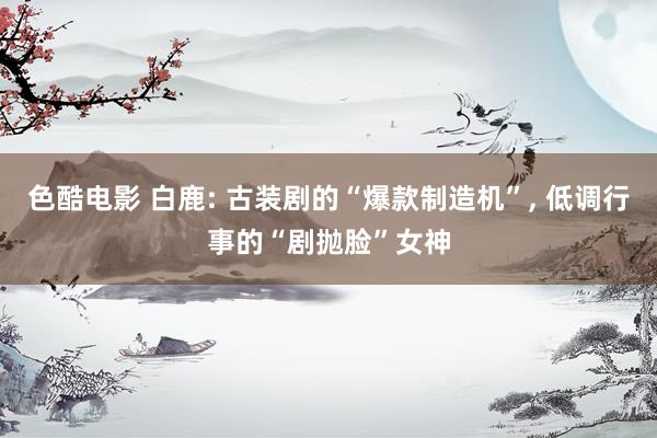 色酷电影 白鹿: 古装剧的“爆款制造机”, 低调行事的“剧抛脸”女神