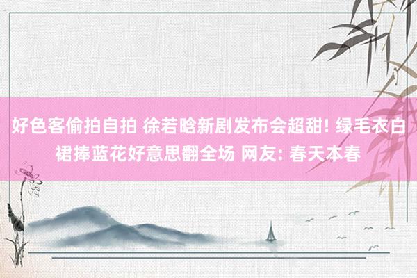 好色客偷拍自拍 徐若晗新剧发布会超甜! 绿毛衣白裙捧蓝花好意思翻全场 网友: 春天本春