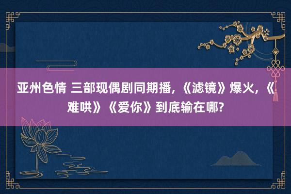亚州色情 三部现偶剧同期播, 《滤镜》爆火, 《难哄》《爱你》到底输在哪?