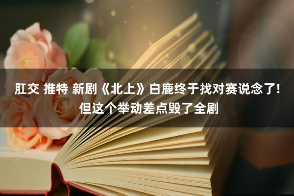 肛交 推特 新剧《北上》白鹿终于找对赛说念了! 但这个举动差点毁了全剧