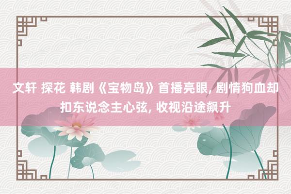 文轩 探花 韩剧《宝物岛》首播亮眼, 剧情狗血却扣东说念主心弦, 收视沿途飙升