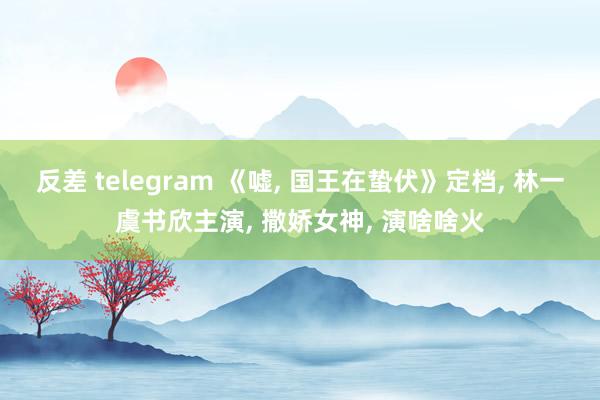 反差 telegram 《嘘, 国王在蛰伏》定档, 林一虞书欣主演, 撒娇女神, 演啥啥火