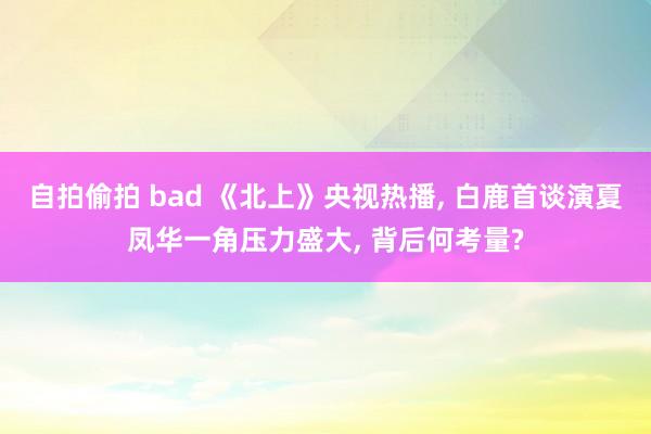 自拍偷拍 bad 《北上》央视热播, 白鹿首谈演夏凤华一角压力盛大, 背后何考量?