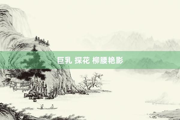 巨乳 探花 柳腰艳影