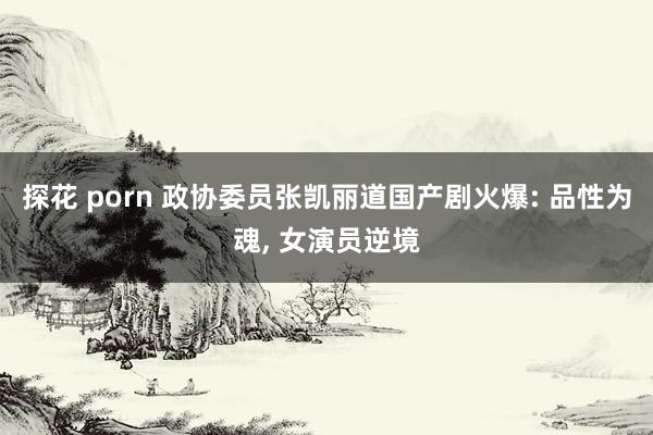 探花 porn 政协委员张凯丽道国产剧火爆: 品性为魂, 女演员逆境