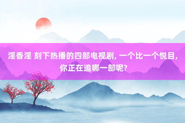 淫香淫 刻下热播的四部电视剧, 一个比一个悦目, 你正在追哪一部呢?