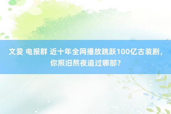 文爱 电报群 近十年全网播放跳跃100亿古装剧，你照旧熬夜追过哪部？