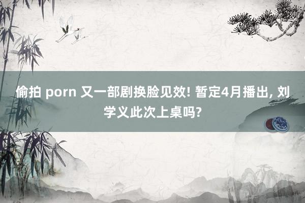 偷拍 porn 又一部剧换脸见效! 暂定4月播出, 刘学义此次上桌吗?