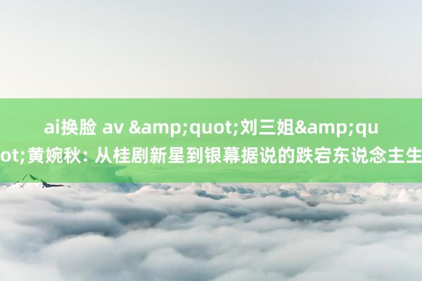 ai换脸 av &quot;刘三姐&quot;黄婉秋: 从桂剧新星到银幕据说的跌宕东说念主生