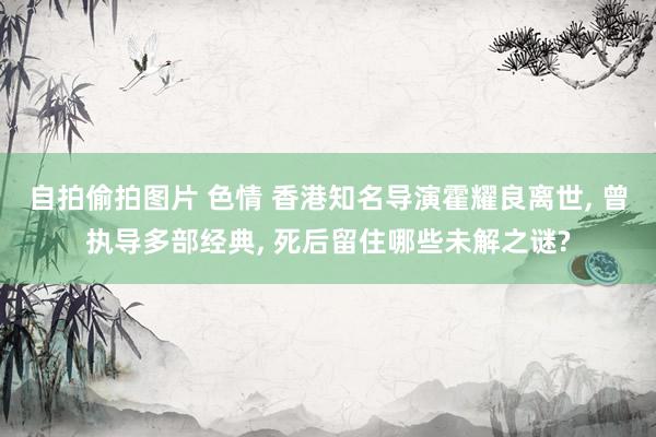 自拍偷拍图片 色情 香港知名导演霍耀良离世, 曾执导多部经典, 死后留住哪些未解之谜?