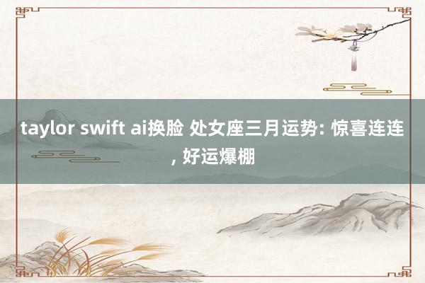 taylor swift ai换脸 处女座三月运势: 惊喜连连, 好运爆棚