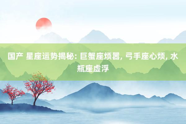 国产 星座运势揭秘: 巨蟹座烦嚣, 弓手座心烦, 水瓶座虚浮