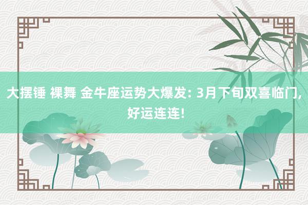 大摆锤 裸舞 金牛座运势大爆发: 3月下旬双喜临门, 好运连连!
