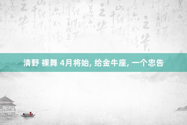 清野 裸舞 4月将始, 给金牛座, 一个忠告