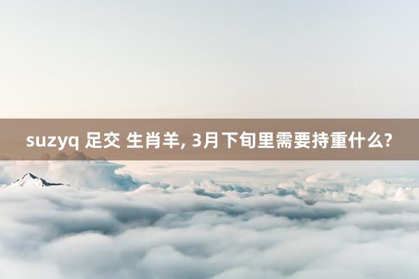 suzyq 足交 生肖羊, 3月下旬里需要持重什么?