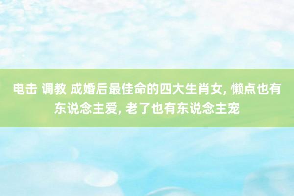 电击 调教 成婚后最佳命的四大生肖女, 懒点也有东说念主爱, 老了也有东说念主宠