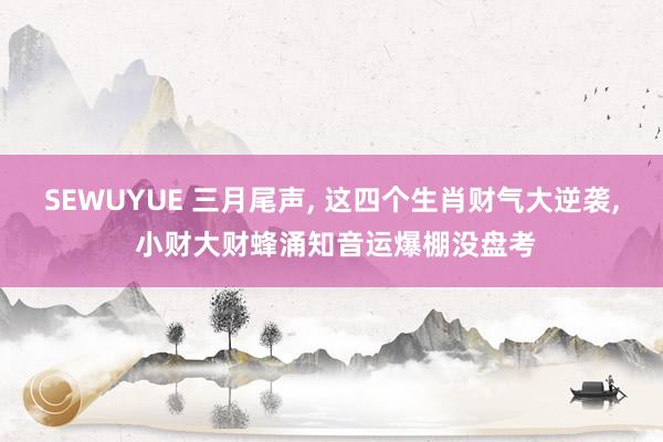 SEWUYUE 三月尾声, 这四个生肖财气大逆袭, 小财大财蜂涌知音运爆棚没盘考