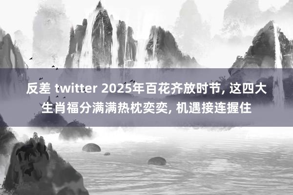 反差 twitter 2025年百花齐放时节, 这四大生肖福分满满热枕奕奕, 机遇接连握住