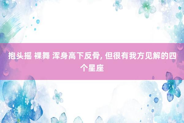 抱头摇 裸舞 浑身高下反骨, 但很有我方见解的四个星座