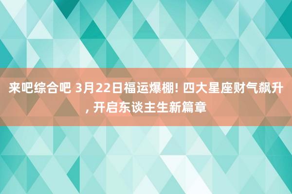 来吧综合吧 3月22日福运爆棚! 四大星座财气飙升, 开启东谈主生新篇章