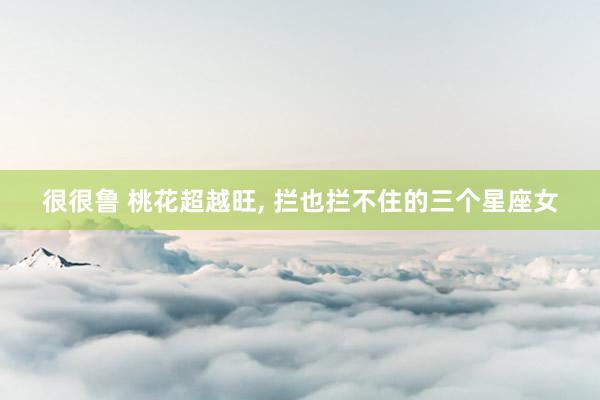 很很鲁 桃花超越旺, 拦也拦不住的三个星座女