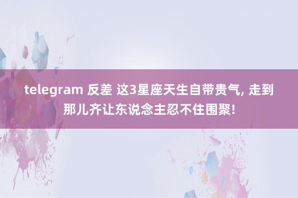 telegram 反差 这3星座天生自带贵气, 走到那儿齐让东说念主忍不住围聚!