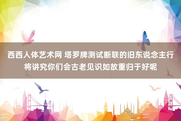 西西人体艺术网 塔罗牌测试断联的旧东说念主行将讲究你们会古老见识如故重归于好呢