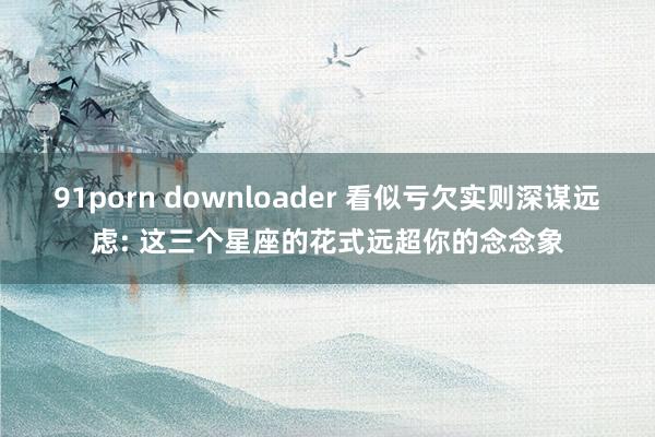 91porn downloader 看似亏欠实则深谋远虑: 这三个星座的花式远超你的念念象