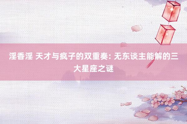 淫香淫 天才与疯子的双重奏: 无东谈主能解的三大星座之谜