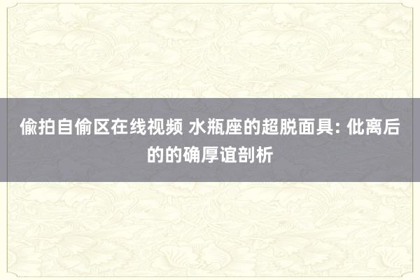偸拍自偷区在线视频 水瓶座的超脱面具: 仳离后的的确厚谊剖析