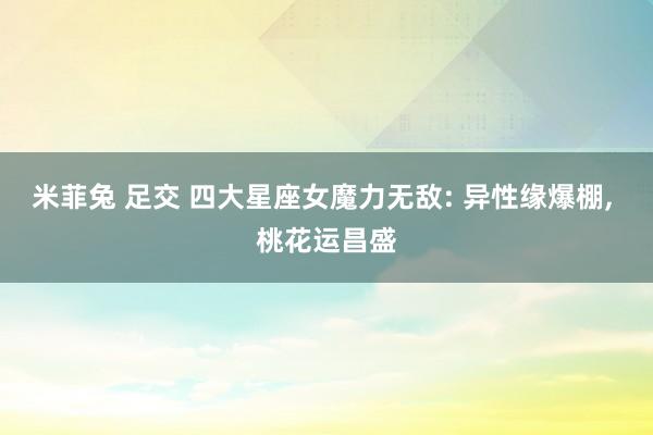 米菲兔 足交 四大星座女魔力无敌: 异性缘爆棚, 桃花运昌盛