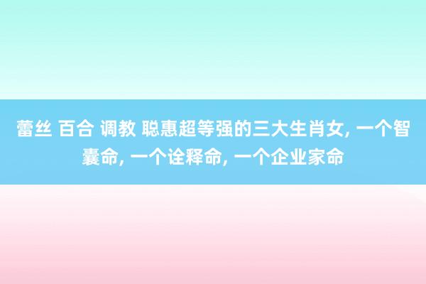 蕾丝 百合 调教 聪惠超等强的三大生肖女, 一个智囊命, 一个诠释命, 一个企业家命