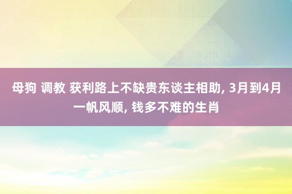 母狗 调教 获利路上不缺贵东谈主相助, 3月到4月一帆风顺, 钱多不难的生肖