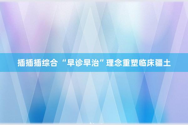 插插插综合 “早诊早治”理念重塑临床疆土