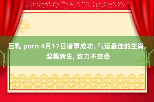 巨乳 porn 4月17日诸事成功, 气运最佳的生肖, 涅槃新生, 致力不空费