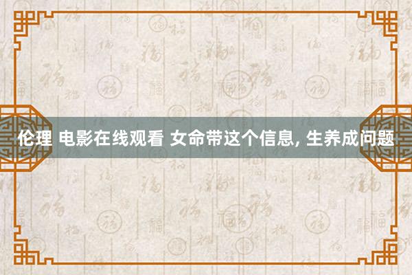 伦理 电影在线观看 女命带这个信息, 生养成问题