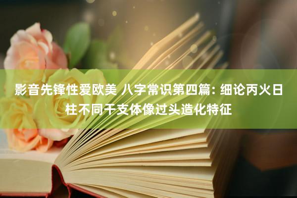 影音先锋性爱欧美 八字常识第四篇: 细论丙火日柱不同干支体像过头造化特征