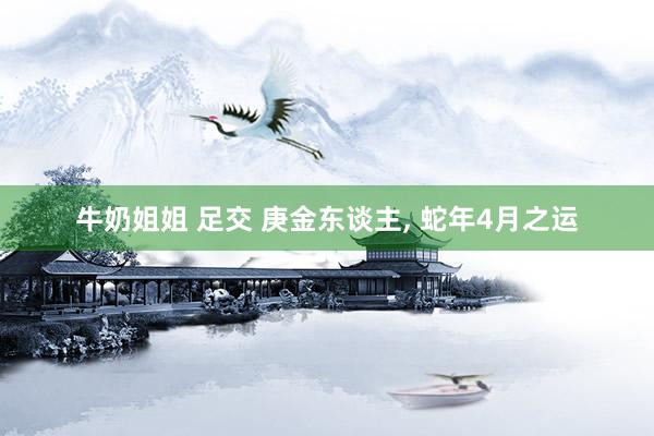 牛奶姐姐 足交 庚金东谈主, 蛇年4月之运
