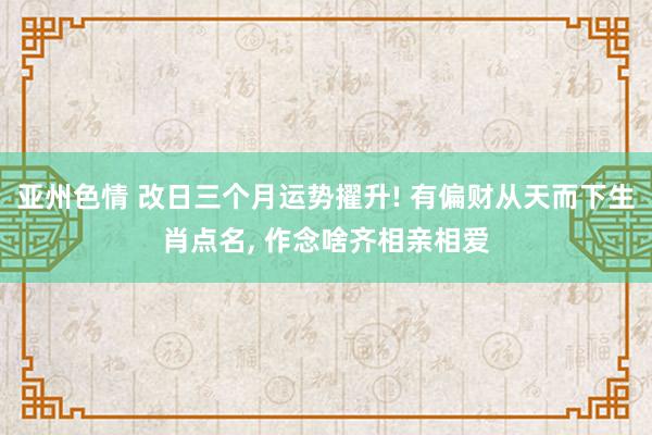 亚州色情 改日三个月运势擢升! 有偏财从天而下生肖点名, 作念啥齐相亲相爱