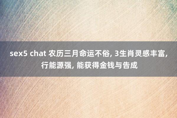 sex5 chat 农历三月命运不俗, 3生肖灵感丰富, 行能源强, 能获得金钱与告成