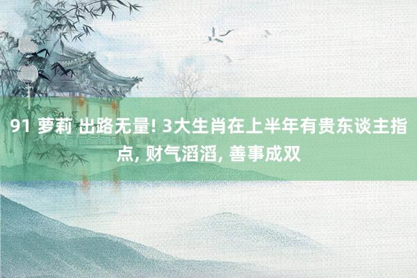91 萝莉 出路无量! 3大生肖在上半年有贵东谈主指点, 财气滔滔, 善事成双