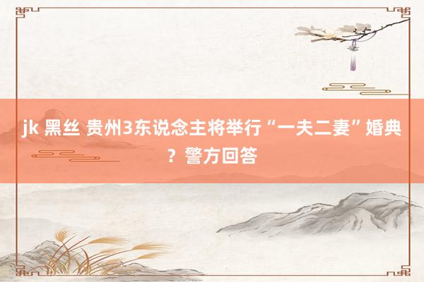 jk 黑丝 贵州3东说念主将举行“一夫二妻”婚典？警方回答